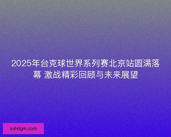 2025年台克球世界系列赛北京站圆满落幕 激战精彩回顾与未来展望