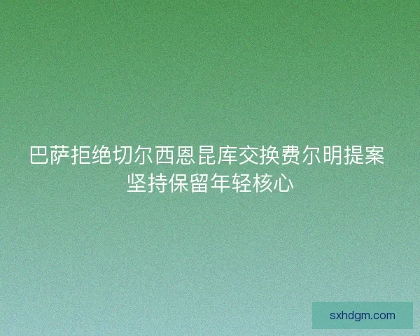 巴萨拒绝切尔西恩昆库交换费尔明提案 坚持保留年轻核心